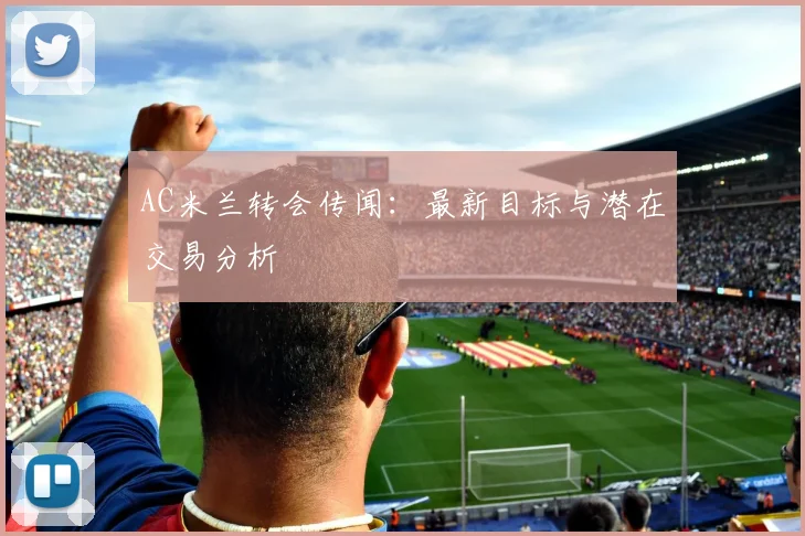 AC米兰转会传闻：最新目标与潜在交易分析