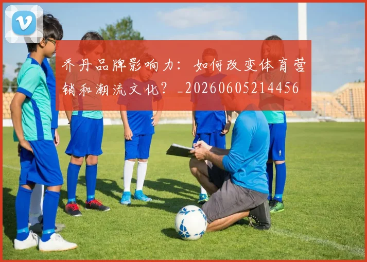 乔丹品牌影响力：如何改变体育营销和潮流文化？_20260605214456
