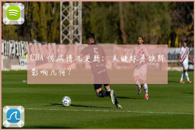 CBA 伤病情况更新：关键球员缺阵影响几何？