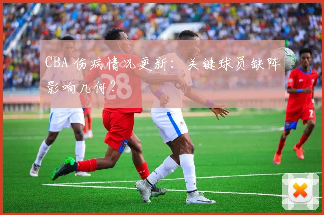 CBA 伤病情况更新：关键球员缺阵影响几何？