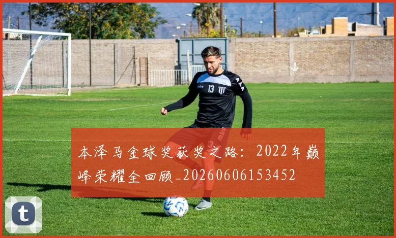 本泽马金球奖获奖之路:2022年巅峰荣耀全回顾_20260606153452