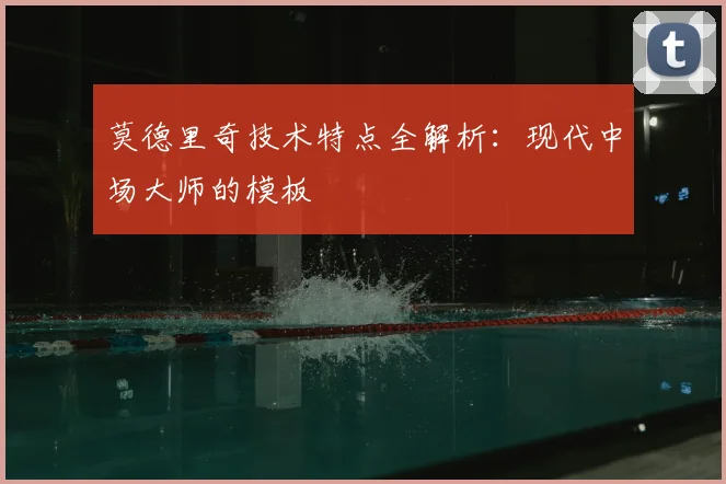 莫德里奇技术特点全解析：现代中场大师的模板