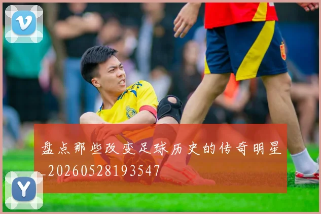 盘点那些改变足球历史的传奇明星_20260528193547