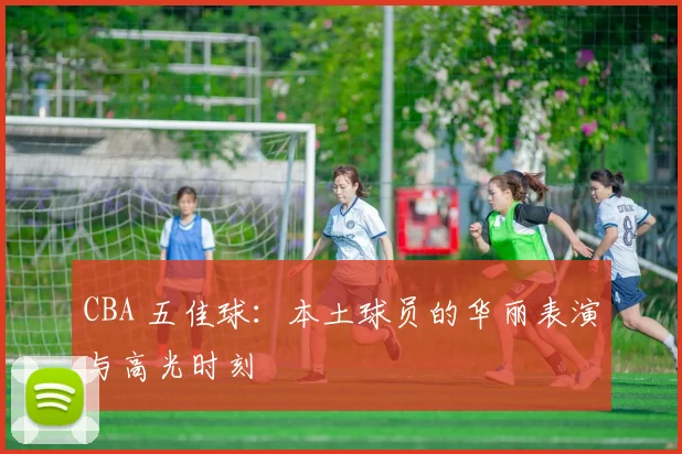 CBA 五佳球：本土球员的华丽表演与高光时刻