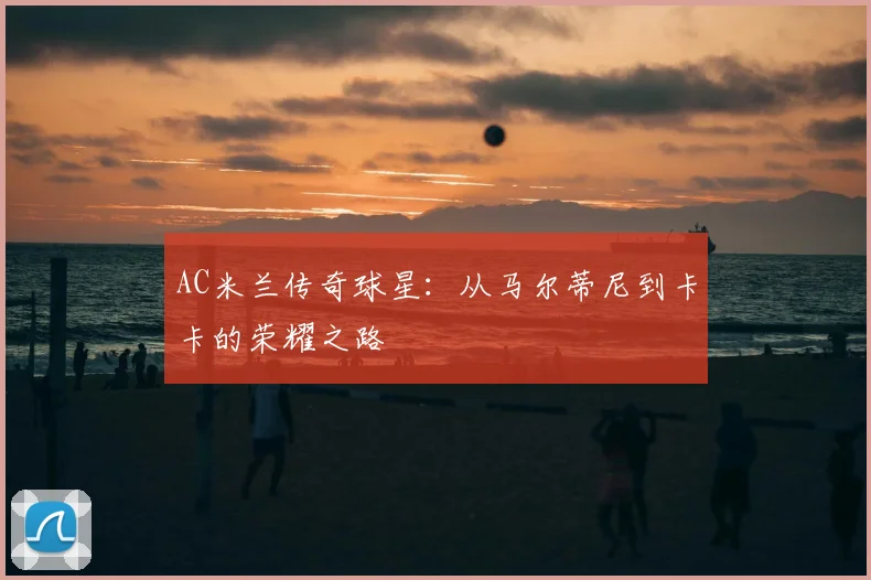 AC米兰传奇球星：从马尔蒂尼到卡卡的荣耀之路