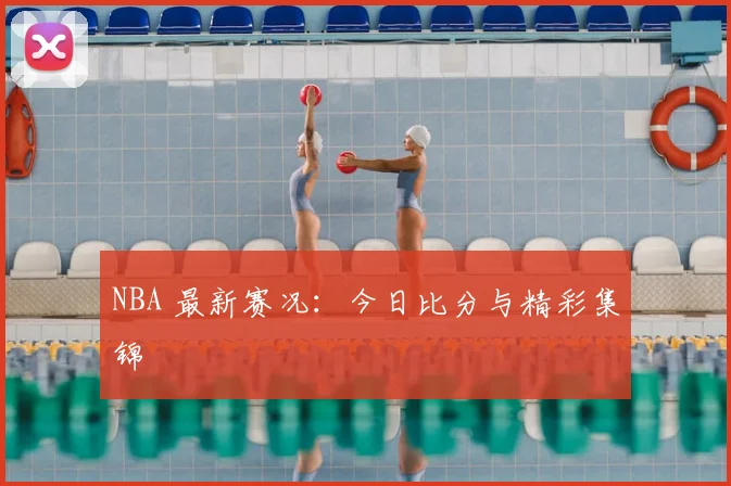 NBA 最新赛况:今日比分与精彩集锦