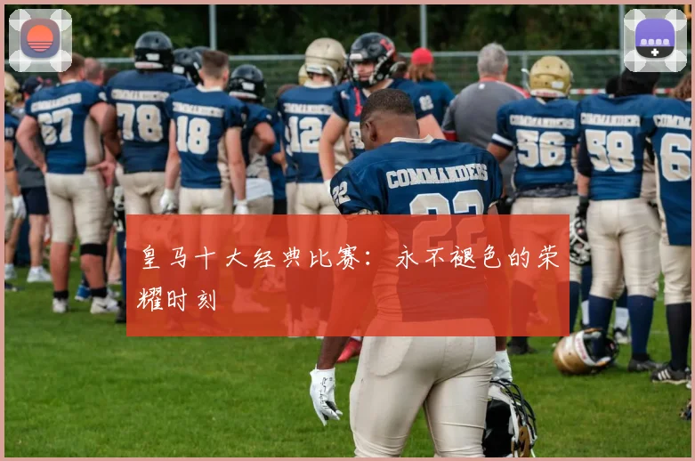 皇马十大经典比赛:永不褪色的荣耀时刻