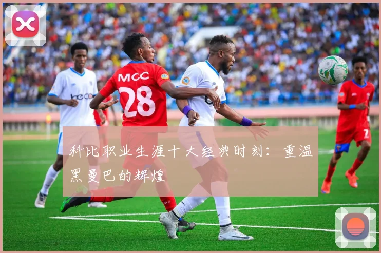 科比职业生涯十大经典时刻：重温黑曼巴的辉煌