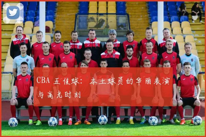 CBA 五佳球：本土球员的华丽表演与高光时刻