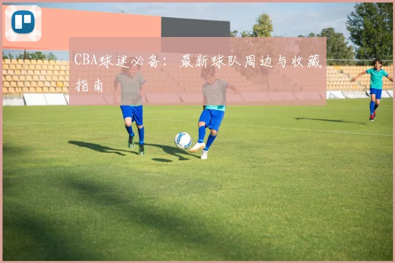 CBA球迷必备：最新球队周边与收藏指南