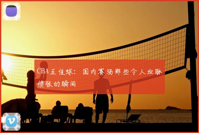 CBA五佳球:国内赛场那些令人血脉偾张的瞬间