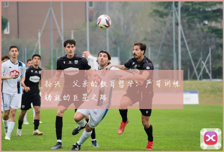 孙兴慜父亲的教育哲学:严苛训练铸就的巨星之路