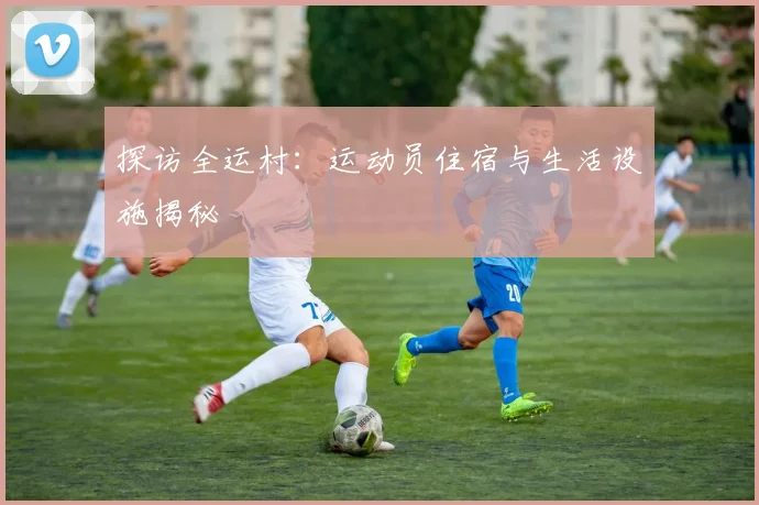 探访全运村：运动员住宿与生活设施揭秘
