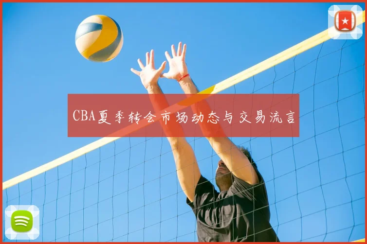 CBA夏季转会市场动态与交易流言