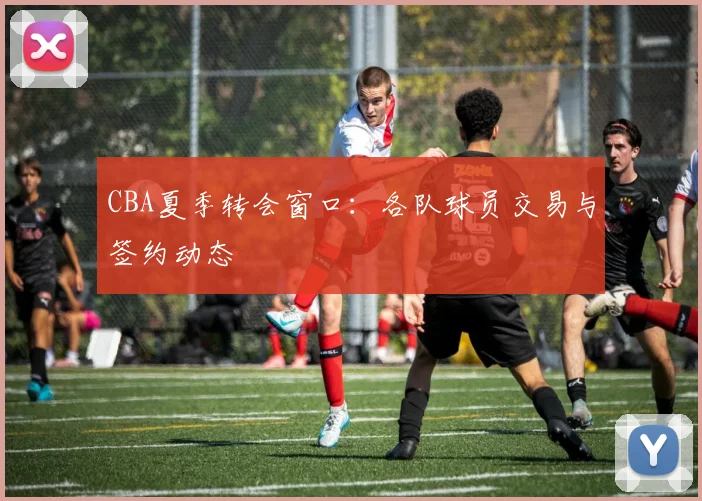 CBA夏季转会窗口：各队球员交易与签约动态