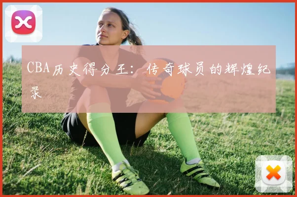 CBA历史得分王：传奇球员的辉煌纪录