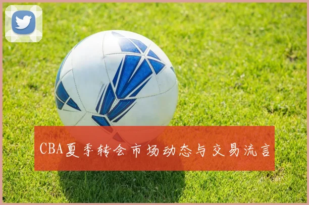 CBA夏季转会市场动态与交易流言