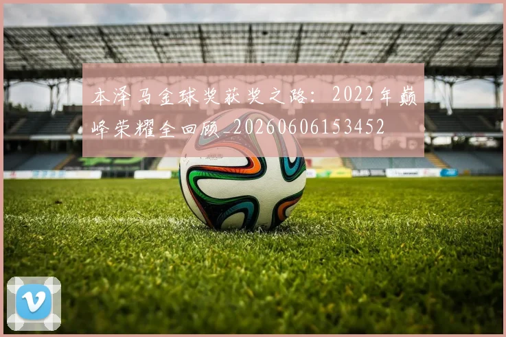 本泽马金球奖获奖之路:2022年巅峰荣耀全回顾_20260606153452