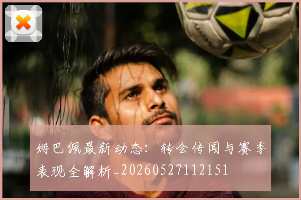 姆巴佩最新动态:转会传闻与赛季表现全解析_20260527112151