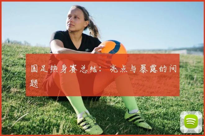 国足热身赛总结：亮点与暴露的问题