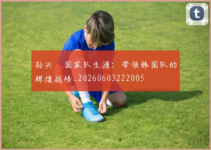 孙兴慜国家队生涯:带领韩国队的辉煌战绩_20260603222005
