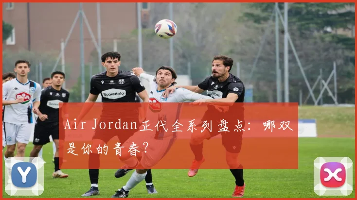 Air Jordan正代全系列盘点：哪双是你的青春？