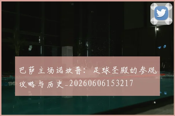 巴萨主场诺坎普：足球圣殿的参观攻略与历史_20260606153217