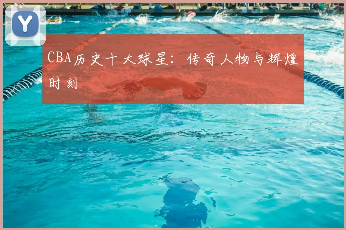 CBA历史十大球星：传奇人物与辉煌时刻