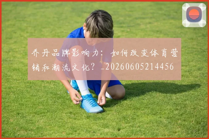 乔丹品牌影响力:如何改变体育营销和潮流文化?_20260605214456